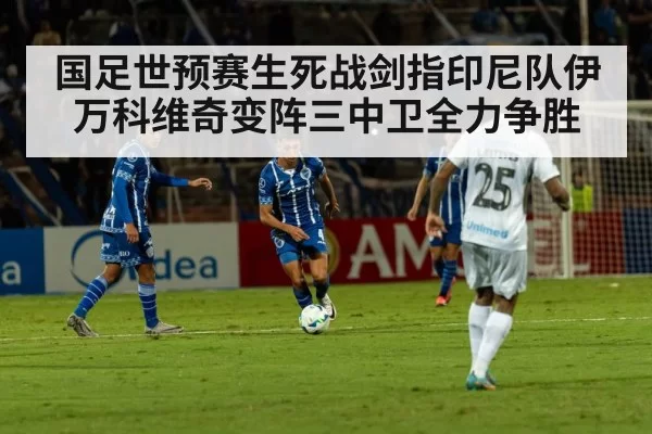 国足世预赛生死战剑指印尼队伊万科维奇变阵三中卫全力争胜